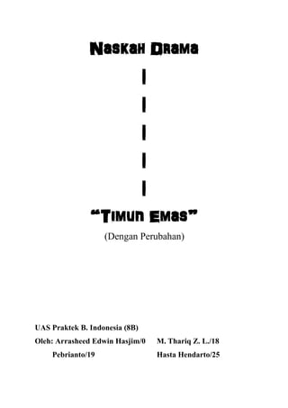Naskah Drama
|
|
|
|
|
“Timun Emas”
(Dengan Perubahan)
UAS Praktek B. Indonesia (8B)
Oleh: Arrasheed Edwin Hasjim/0 M. Thariq Z. L./18
Pebrianto/19 Hasta Hendarto/25
 