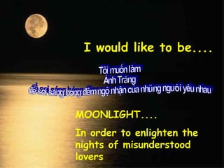 I would like to be....
MOONLIGHT....
In order to enlighten the
nights of misunderstood
lovers
 