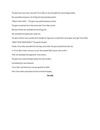 The giant was very close now with Timun Mas so she spreaded the second bag,needles.
She spreaded and grew a lot of big and sharp bamboo plants.
“What’s that? Ahhh….”The giant was painful because of that
The giant could quit from that and made Timun Mas scared.
Because of that she spreaded the third bag,salt.
She spreaded and appeared a wide sea.
The giant tried to swim quickly.Even though her legs were so painful,he never gave up to get Timun Mas.
“DON’T RUN TIMUN MAS!!!” The giant shouted.
Finally, Timun Mas spreaded the last bag, terasi after the giant quitted from the sea.
In Timun Mas’s heart, she was so sad. She prayed”GOD, please safe my life.”
Then she spreaded and appeared mud suction.
The giant was mad and forgot about the next incident.
Immediately,he was drowned.
Timun Mas said thank you and was grateful to GOD.
Then Timun Mas came back to home and lived happily.
THE END
 