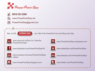 0919 50 3399 
PowerPointDep@gmail.com 
Bạn có thể các mẫu Free PowerPoint tại hệ thống dưới đây: 
www.inbound.vn/Dich-Vu-Thiet-Ke- 
PowerPoint-Dep/ 
www.facebook.com/PowerPointDepVN 
www.youtube.com/user/PowerPointDep/ 
videos 
www.PowerPointDep.blogspot.com 
www.PowerPointDep.wordpress.com 
www.slideshare.net/PowerPointDep 
www.linkedin.com/in/PowerPointDep 
www.twitter.com/PowerPointDep 
www.PowerPointDep.net 
 