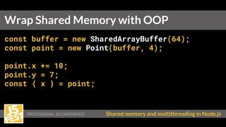 Shared memory and multithreading in Node.js
const buffer = new SharedArrayBuffer(64);
const point = new Point(buffer, 4);
point.x += 10;
point.y = 7;
const { x } = point;
Wrap Shared Memory with OOP
 