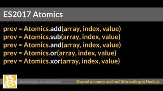 Shared memory and multithreading in Node.js
prev = Atomics.add(array, index, value)
prev = Atomics.sub(array, index, value)
prev = Atomics.and(array, index, value)
prev = Atomics.or(array, index, value)
prev = Atomics.xor(array, index, value)
ES2017 Atomics
 