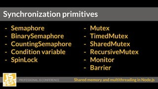 Shared memory and multithreading in Node.js
Synchronization primitives
- Semaphore
- BinarySemaphore
- CountingSemaphore
- Condition variable
- SpinLock
- Mutex
- TimedMutex
- SharedMutex
- RecursiveMutex
- Monitor
- Barrier
 