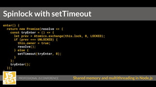 Shared memory and multithreading in Node.js
enter() {
return new Promise(resolve => {
const tryEnter = () => {
let prev = Atomics.exchange(this.lock, 0, LOCKED);
if (prev === UNLOCKED) {
this.owner = true;
resolve();
} else {
setTimeout(tryEnter, 0);
}
};
tryEnter();
});
}
Spinlock with setTimeout
 