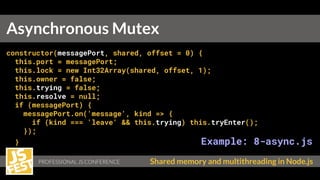Shared memory and multithreading in Node.js
constructor(messagePort, shared, offset = 0) {
this.port = messagePort;
this.lock = new Int32Array(shared, offset, 1);
this.owner = false;
this.trying = false;
this.resolve = null;
if (messagePort) {
messagePort.on('message', kind => {
if (kind === 'leave' && this.trying) this.tryEnter();
});
} Example: 8-async.js
}
Asynchronous Mutex
 