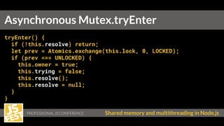 Shared memory and multithreading in Node.js
tryEnter() {
if (!this.resolve) return;
let prev = Atomics.exchange(this.lock, 0, LOCKED);
if (prev === UNLOCKED) {
this.owner = true;
this.trying = false;
this.resolve();
this.resolve = null;
}
}
Asynchronous Mutex.tryEnter
 