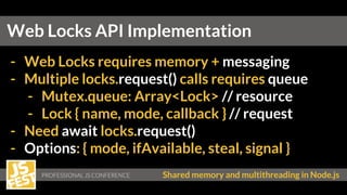 Shared memory and multithreading in Node.js
- Web Locks requires memory + messaging
- Multiple locks.request() calls requires queue
- Mutex.queue: Array<Lock> // resource
- Lock { name, mode, callback } // request
- Need await locks.request()
- Options: { mode, ifAvailable, steal, signal }
Web Locks API Implementation
 