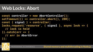Shared memory and multithreading in Node.js
const controller = new AbortController();
setTimeout(() => controller.abort(), 200);
const { signal } = controller;
locks.request('resource', { signal }, async lock => {
// lock is held
}).catch(err => {
// err is AbortError
});
Web Locks: Abort
 