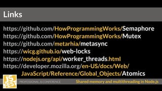 Shared memory and multithreading in Node.js
https://github.com/HowProgrammingWorks/Semaphore
https://github.com/HowProgrammingWorks/Mutex
https://github.com/metarhia/metasync
https://wicg.github.io/web-locks
https://nodejs.org/api/worker_threads.html
https://developer.mozilla.org/en-US/docs/Web/
JavaScript/Reference/Global_Objects/Atomics
Links
 