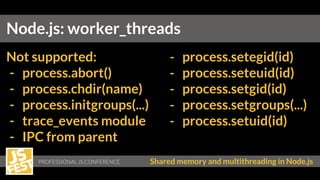 Shared memory and multithreading in Node.js
Node.js: worker_threads
Not supported:
- process.abort()
- process.chdir(name)
- process.initgroups(...)
- trace_events module
- IPC from parent
- process.setegid(id)
- process.seteuid(id)
- process.setgid(id)
- process.setgroups(...)
- process.setuid(id)
 