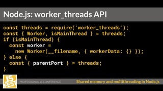Shared memory and multithreading in Node.js
Node.js: worker_threads API
const threads = require('worker_threads');
const { Worker, isMainThread } = threads;
if (isMainThread) {
const worker =
new Worker(__filename, { workerData: {} });
} else {
const { parentPort } = threads;
}
 