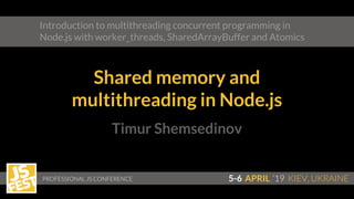 Timur Shemsedinov
PROFESSIONAL JS CONFERENCE 5-6 APRIL ‘19 KIEV, UKRAINE
Introduction to multithreading concurrent programming in
Node.js with worker_threads, SharedArrayBuffer and Atomics
Shared memory and
multithreading in Node.js
 