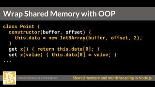 PROFESSIONAL JS CONFERENCE Shared memory and multithreading in Node.js
class Point {
constructor(buffer, offset) {
this.data = new Int8Array(buffer, offset, 2);
}
get x() { return this.data[0]; }
set x(value) { this.data[0] = value; }
...
Wrap Shared Memory with OOP
 
