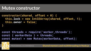 PROFESSIONAL JS CONFERENCE Shared memory and multithreading in Node.js
constructor(shared, offset = 0) {
this.lock = new Int32Array(shared, offset, 1);
this.owner = false;
}
const threads = require('worker_threads');
const { workerData } = threads;
const mutex1 = new Mutex(workerData, offset);
Mutex constructor
 