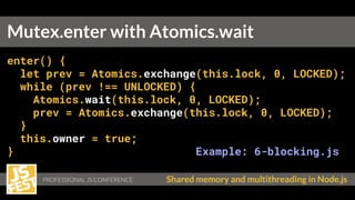PROFESSIONAL JS CONFERENCE Shared memory and multithreading in Node.js
enter() {
let prev = Atomics.exchange(this.lock, 0, LOCKED);
while (prev !== UNLOCKED) {
Atomics.wait(this.lock, 0, LOCKED);
prev = Atomics.exchange(this.lock, 0, LOCKED);
}
this.owner = true;
} Example: 6-blocking.js
Mutex.enter with Atomics.wait
 