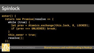 PROFESSIONAL JS CONFERENCE Shared memory and multithreading in Node.js
enter() {
return new Promise(resolve => {
while (true) {
let prev = Atomics.exchange(this.lock, 0, LOCKED);
if (prev === UNLOCKED) break;
}
this.owner = true;
resolve();
});
}
Spinlock
 