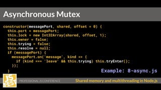 PROFESSIONAL JS CONFERENCE Shared memory and multithreading in Node.js
constructor(messagePort, shared, offset = 0) {
this.port = messagePort;
this.lock = new Int32Array(shared, offset, 1);
this.owner = false;
this.trying = false;
this.resolve = null;
if (messagePort) {
messagePort.on('message', kind => {
if (kind === 'leave' && this.trying) this.tryEnter();
});
} Example: 8-async.js
}
Asynchronous Mutex
 