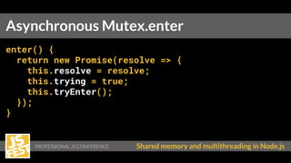 PROFESSIONAL JS CONFERENCE Shared memory and multithreading in Node.js
enter() {
return new Promise(resolve => {
this.resolve = resolve;
this.trying = true;
this.tryEnter();
});
}
Asynchronous Mutex.enter
 