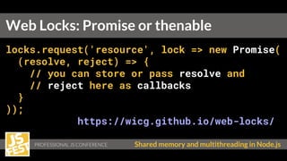 PROFESSIONAL JS CONFERENCE Shared memory and multithreading in Node.js
locks.request('resource', lock => new Promise(
(resolve, reject) => {
// you can store or pass resolve and
// reject here as callbacks
}
));
https://wicg.github.io/web-locks/
Web Locks: Promise or thenable
 