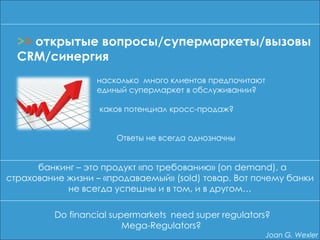 насколько много клиентов предпочитают
единый супермаркет в обслуживании?
каков потенциал кросс-продаж?
Ответы не всегда однозначны
банкинг – это продукт «по требованию» (on demand), а
страхование жизни – «продаваемый» (sold) товар. Вот почему банки
не всегда успешны и в том, и в другом…
>> открытые вопросы/супермаркеты/вызовы
CRM/синергия
Do financial supermarkets need super regulators?
Mega-Regulators?
Joan G. Wexler
 