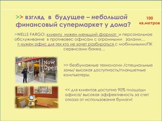 >> взгляд в будущее – небольшой
финансовый супермаркет у дома?
>WELLS FARGO: клиенту нужен меньший формат и персональное
обслуживание в противовес офисам с огромными залами…
> нужен офис для тех кто не хочет разбираться с мобильными/ПК
сервисами банка…
>> безбумажные технологии /специальные
зоны/ высокая доступность/планшетные
компьютеры.
<< для клиентов доступно 90% площади
офиса/ высокая эффективность за счет
отказа от использования бумаги!
100
кв.метров
 