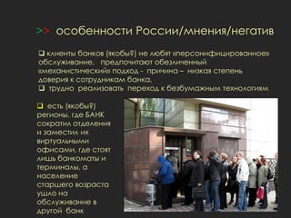 >> особенности России/мнения/негатив
 клиенты банков (якобы?) не любят «персонифицированное»
обслуживание, предпочитают обезличенный
«механистический» подход - причина – низкая степень
доверия к сотрудникам банка,
 трудно реализовать переход к безбумажным технологиям
 есть (якобы?)
регионы, где БАНК
сократил отделения
и заместил их
виртуальными
офисами, где стоят
лишь банкоматы и
терминалы, а
население
старшего возраста
ушло на
обслуживание в
другой банк
 