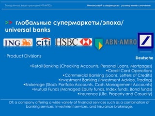 Deutsche
>> глобальные супермаркеты/эпоха/
universal banks
Product Divisions
•Retail Banking (Checking Accounts, Personal Loans, Mortgages)
•Credit Card Operations
•Commercial Banking (Loans, Letters of Credits)
•Investment Banking (Investment Advice, Trading)
•Brokerage (Stock Portfolio Accounts, Cash Management Accounts)
•Mutual Funds (Managed Equity funds, Index funds, Bond funds)
•Insurance (Life, Property and Casualty)
Df: a company offering a wide variety of financial services such as a combination of
banking services, investment services, and insurance brokerage.
Тимур Аитов, вице-президент НП «НПС» Финансовый супермаркет: размер имеет значение
 