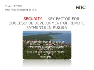 Timur AITOV,
PhD, Vice President of NPC

SECURITY - KEY FACTOR FOR
SUCCESSFUL DEVELOPMENT OF REMOTE
PAYMENTS IN RUSSIA

International Forum of the Bank of
Russia and the World Bank on
“Trends in the development of retail
payments in
Russia and Baltic and Balkan regions”
October, 2013
Kaliningrad

 