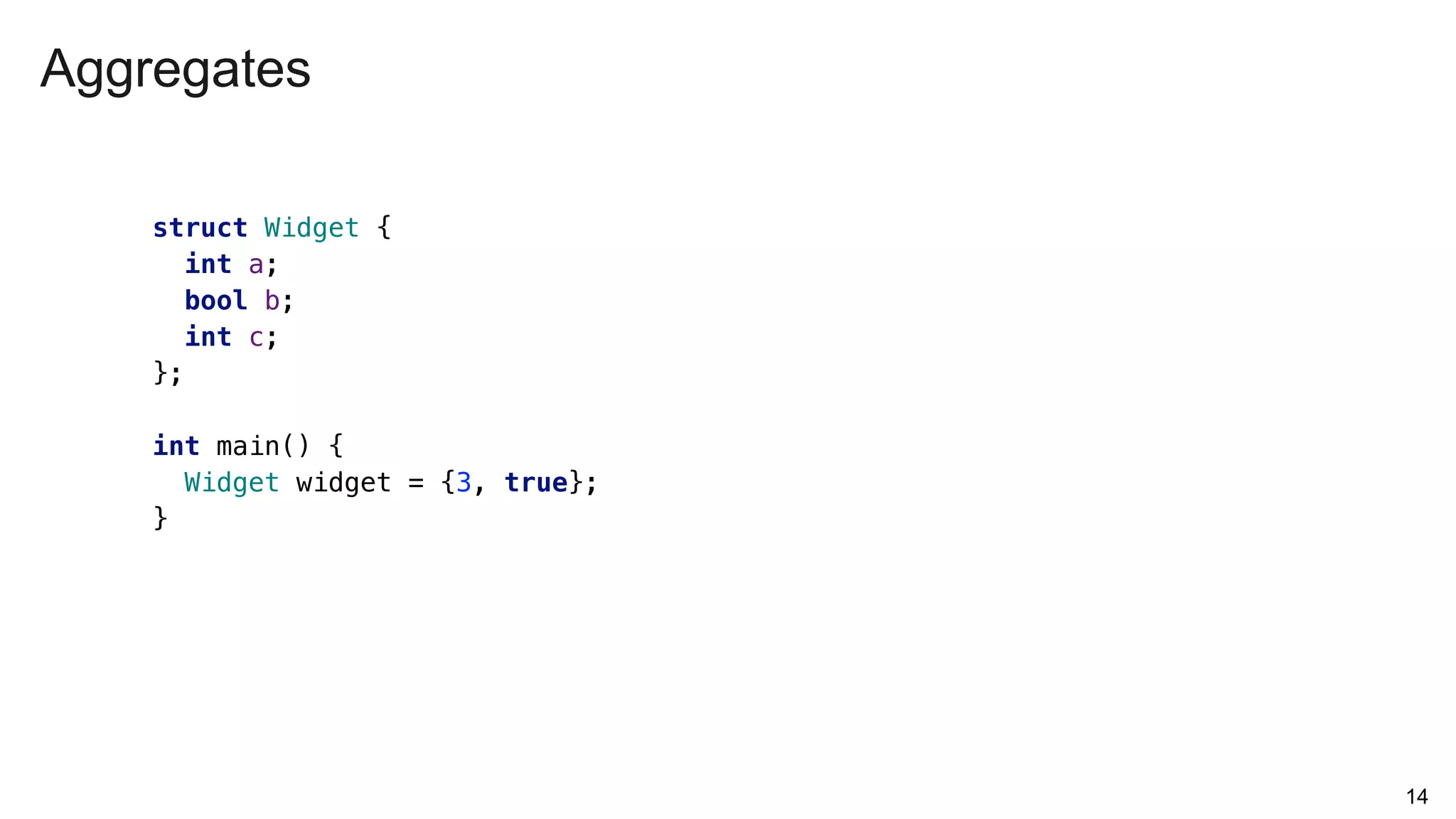 Aggregates
14
struct Widget {
int a;
bool b;
int c;
};
int main() {
Widget widget = {3, true};
}
 