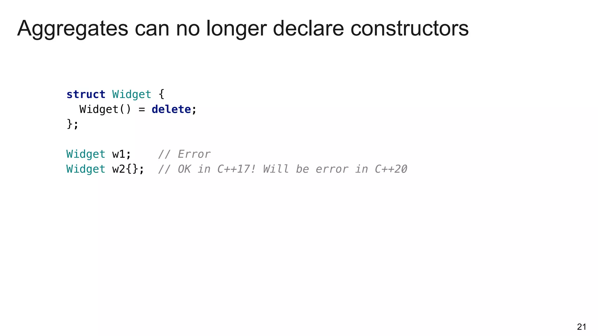 21
struct Widget {
Widget() = delete;
};
Widget w1; // Error
Widget w2{}; // OK in C++17! Will be error in C++20
Aggregates can no longer declare constructors
 