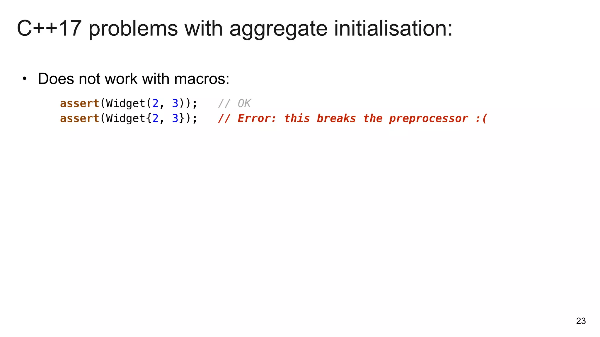 • Does not work with macros:
23
assert(Widget(2, 3)); // OK
assert(Widget{2, 3}); // Error: this breaks the preprocessor :(
C++17 problems with aggregate initialisation:
 