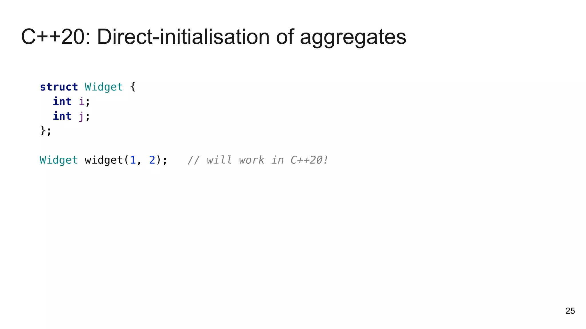 25
struct Widget {
int i;
int j;
};
Widget widget(1, 2); // will work in C++20!
C++20: Direct-initialisation of aggregates
 