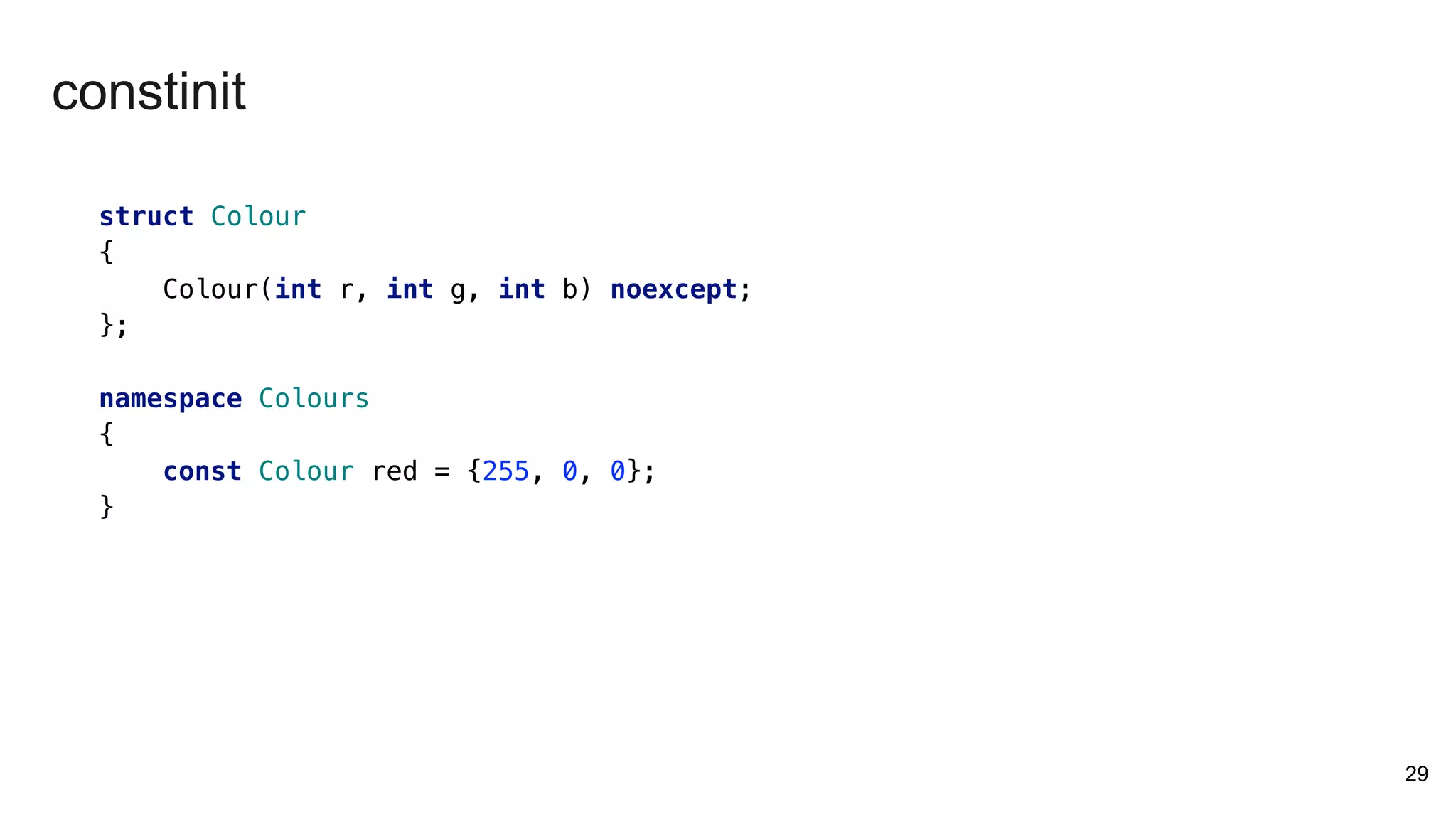 29
struct Colour
{
Colour(int r, int g, int b) noexcept;
};
namespace Colours
{
const Colour red = {255, 0, 0};
}
constinit
 