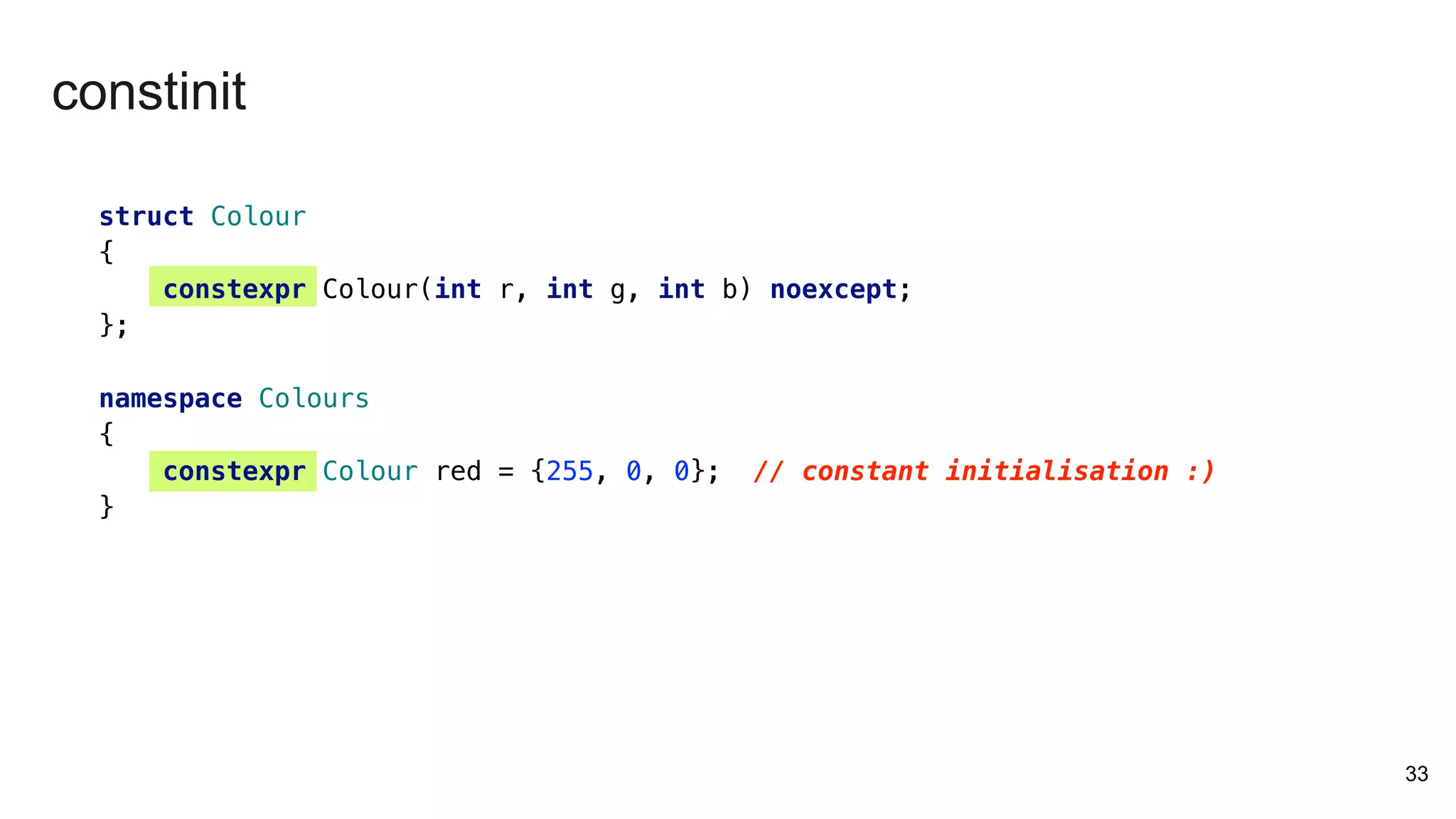 33
struct Colour
{
constexpr Colour(int r, int g, int b) noexcept;
};
namespace Colours
{
constexpr Colour red = {255, 0, 0}; // constant initialisation :)
}
constinit
 