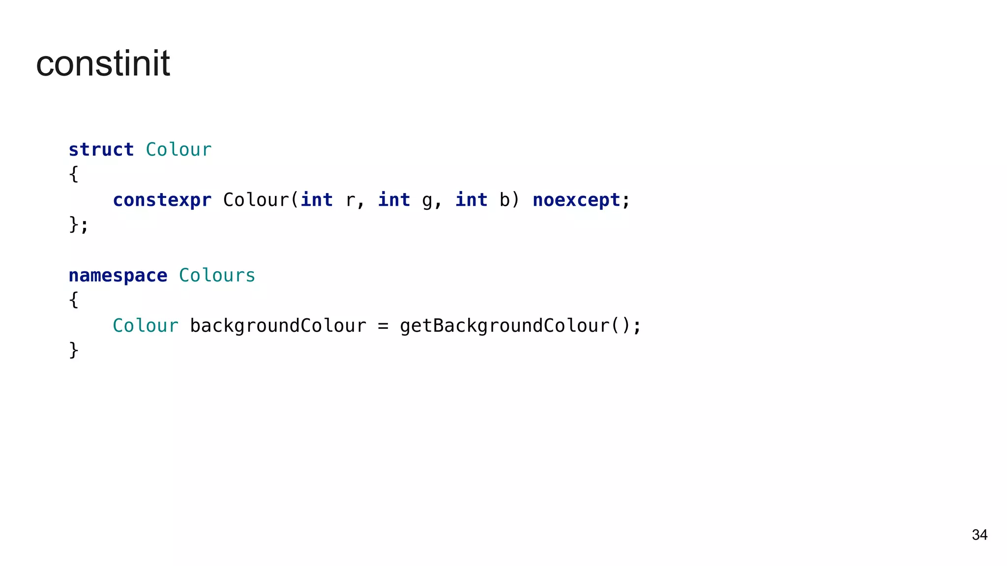 struct Colour
{
constexpr Colour(int r, int g, int b) noexcept;
};
namespace Colours
{
Colour backgroundColour = getBackgroundColour();
}
34
constinit
 