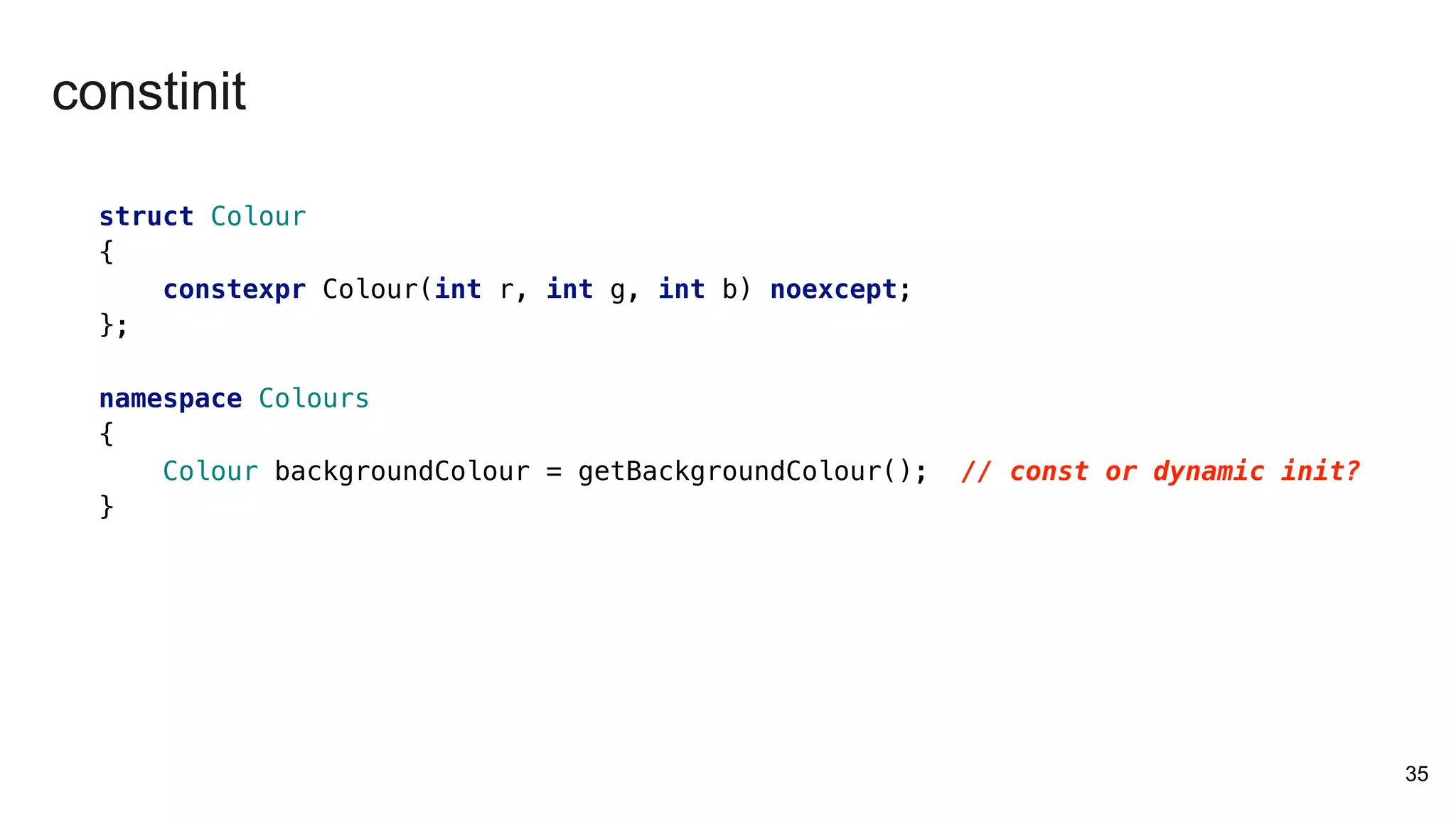 struct Colour
{
constexpr Colour(int r, int g, int b) noexcept;
};
namespace Colours
{
Colour backgroundColour = getBackgroundColour(); // const or dynamic init?
}
35
constinit
 
