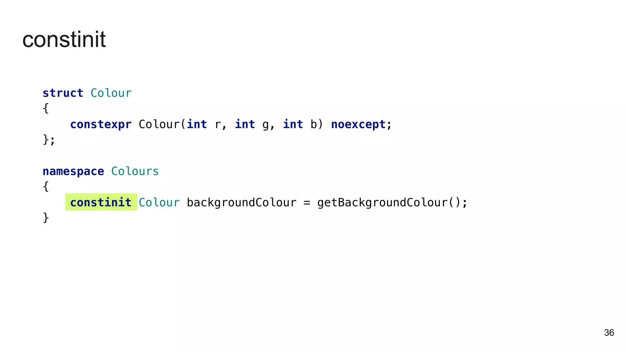 struct Colour
{
constexpr Colour(int r, int g, int b) noexcept;
};
namespace Colours
{
constinit Colour backgroundColour = getBackgroundColour();
}
36
constinit
 