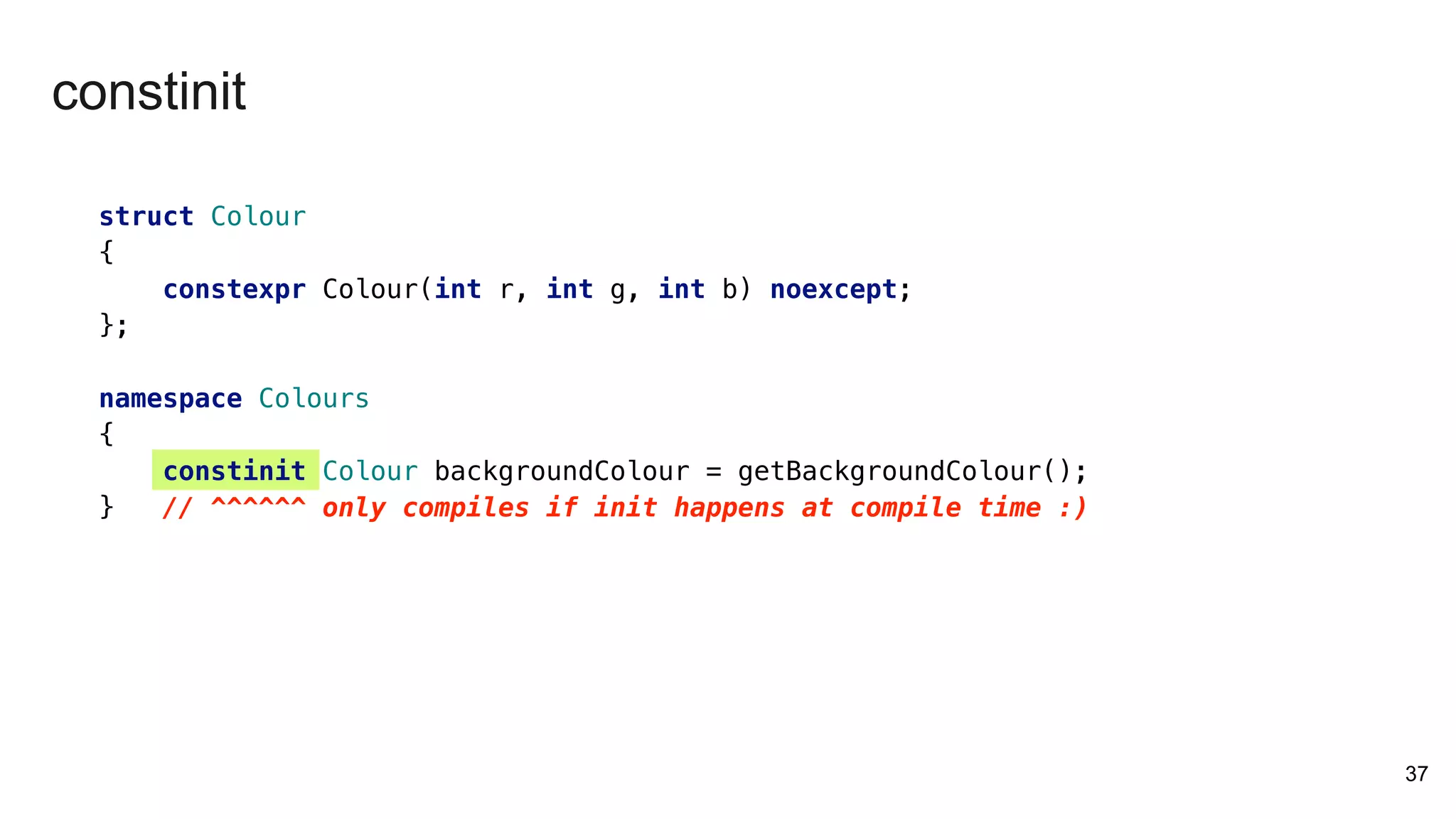 37
constinit
struct Colour
{
constexpr Colour(int r, int g, int b) noexcept;
};
namespace Colours
{
constinit Colour backgroundColour = getBackgroundColour();
} // ^^^^^^ only compiles if init happens at compile time :)
 