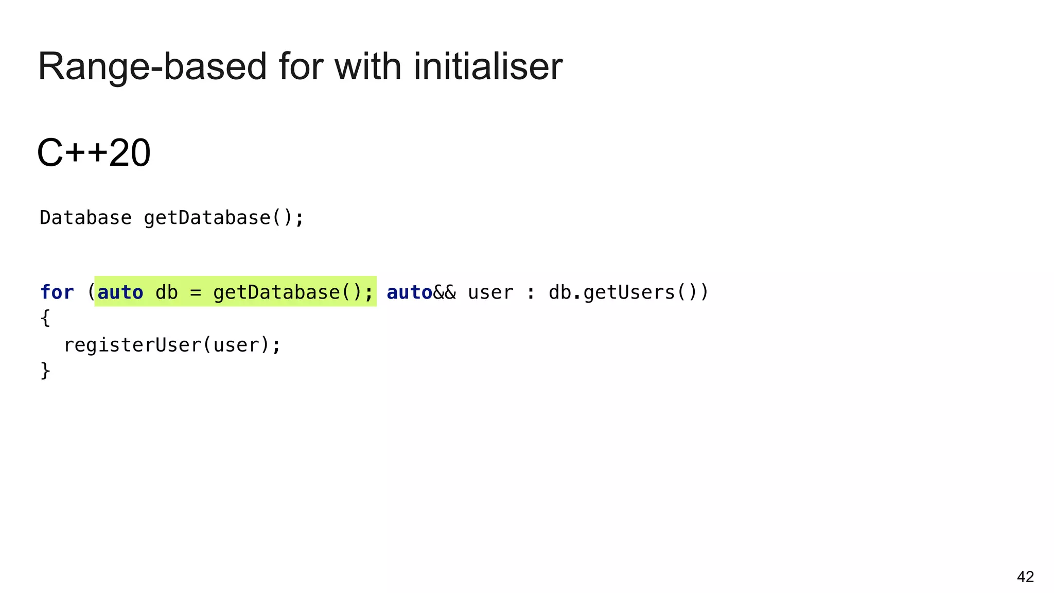 42
Range-based for with initialiser
Database getDatabase();
for (auto db = getDatabase(); auto&& user : db.getUsers())
{
registerUser(user);
}
C++20
 