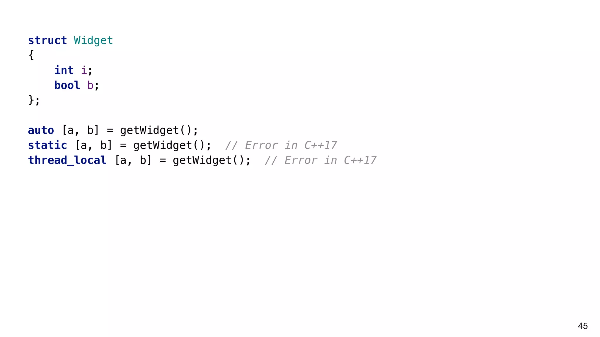 45
struct Widget
{
int i;
bool b;
};
auto [a, b] = getWidget();
static [a, b] = getWidget(); // Error in C++17
thread_local [a, b] = getWidget(); // Error in C++17
 