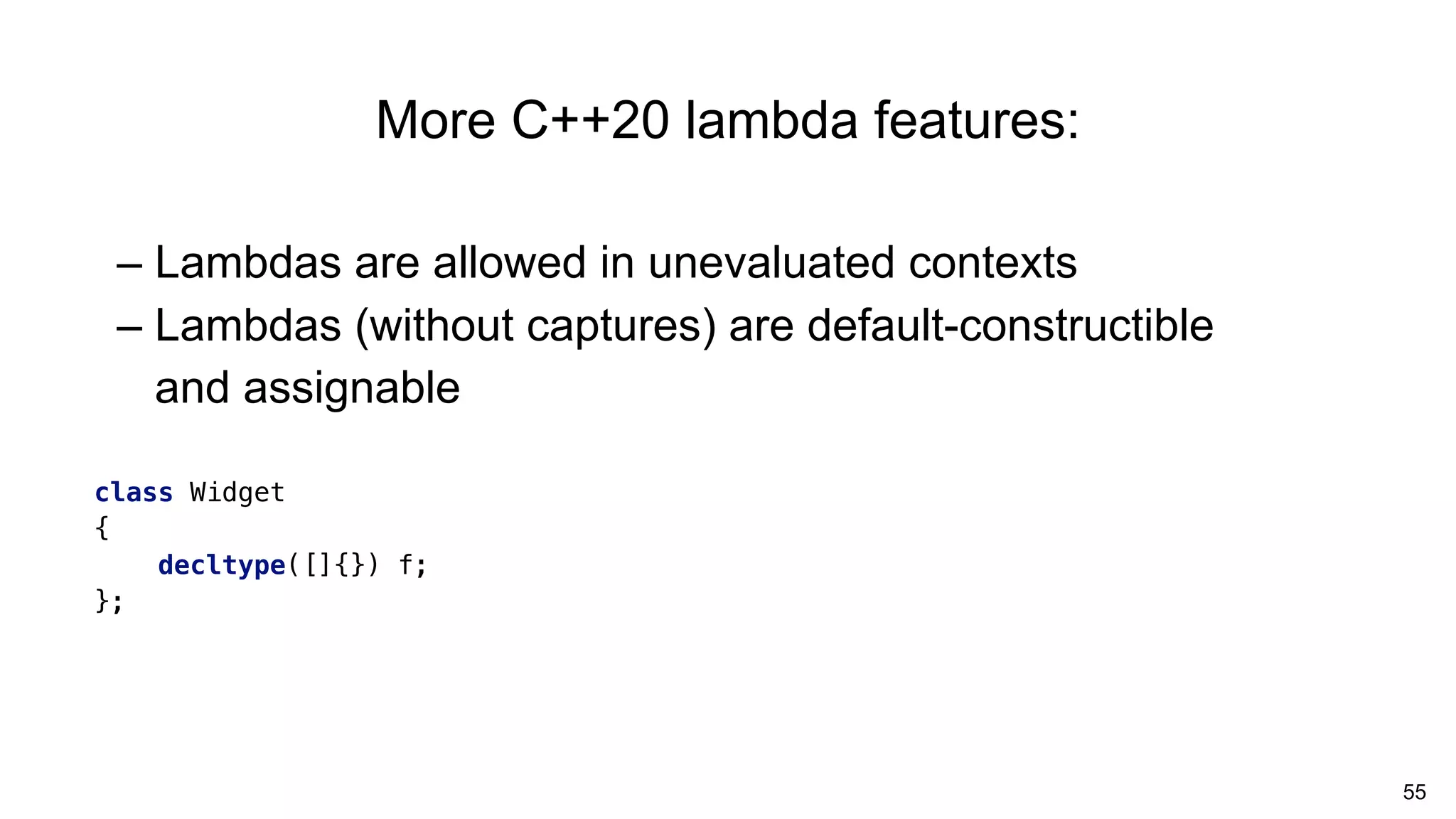 55
– Lambdas are allowed in unevaluated contexts
– Lambdas (without captures) are default-constructible
and assignable
More C++20 lambda features:
class Widget
{
decltype([]{}) f;
};
 