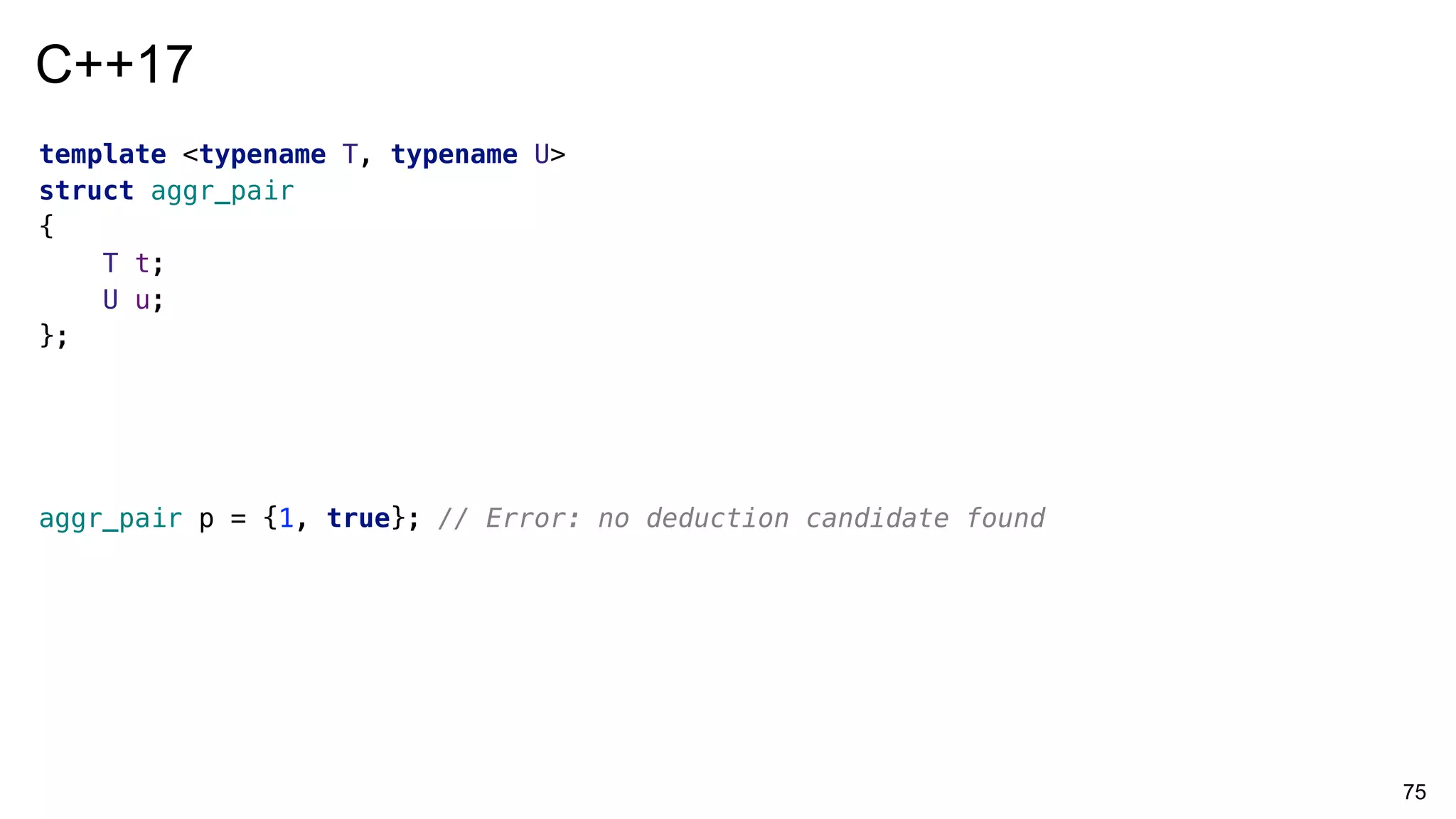 75
template <typename T, typename U>
struct aggr_pair
{
T t;
U u;
};
aggr_pair p = {1, true}; // Error: no deduction candidate found
C++17
 
