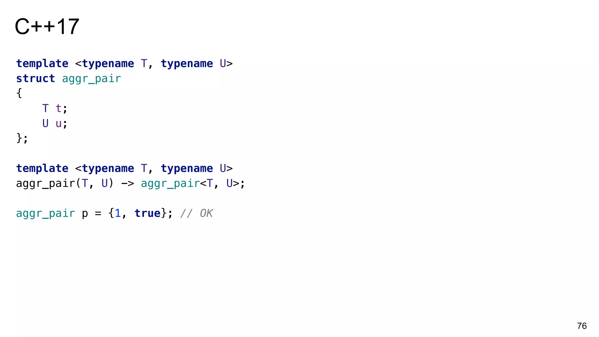 76
template <typename T, typename U>
struct aggr_pair
{
T t;
U u;
};
template <typename T, typename U>
aggr_pair(T, U) -> aggr_pair<T, U>;
aggr_pair p = {1, true}; // OK
C++17
 