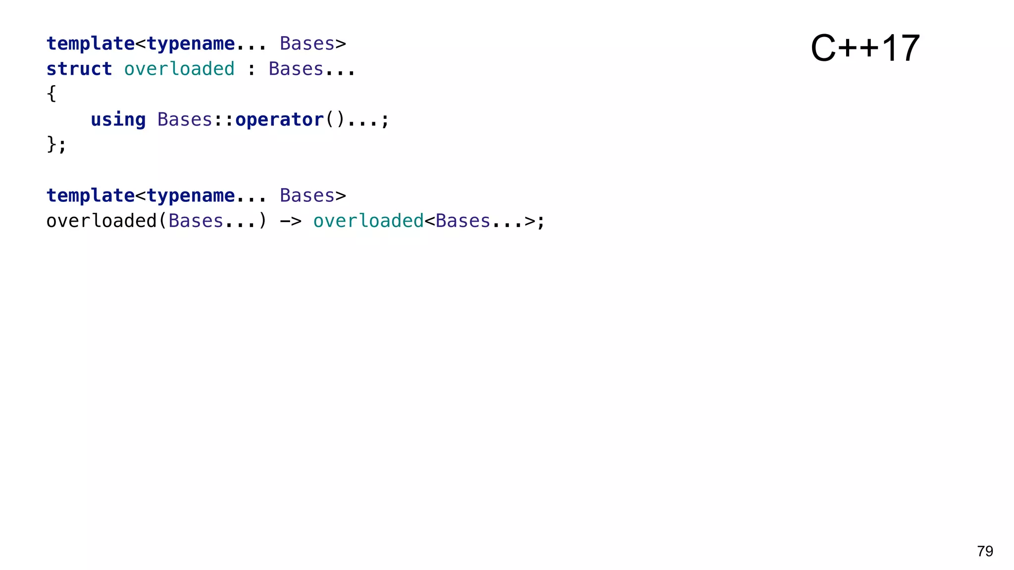 79
template<typename... Bases>
struct overloaded : Bases...
{
using Bases::operator()...;
};
template<typename... Bases>
overloaded(Bases...) -> overloaded<Bases...>;
C++17
 