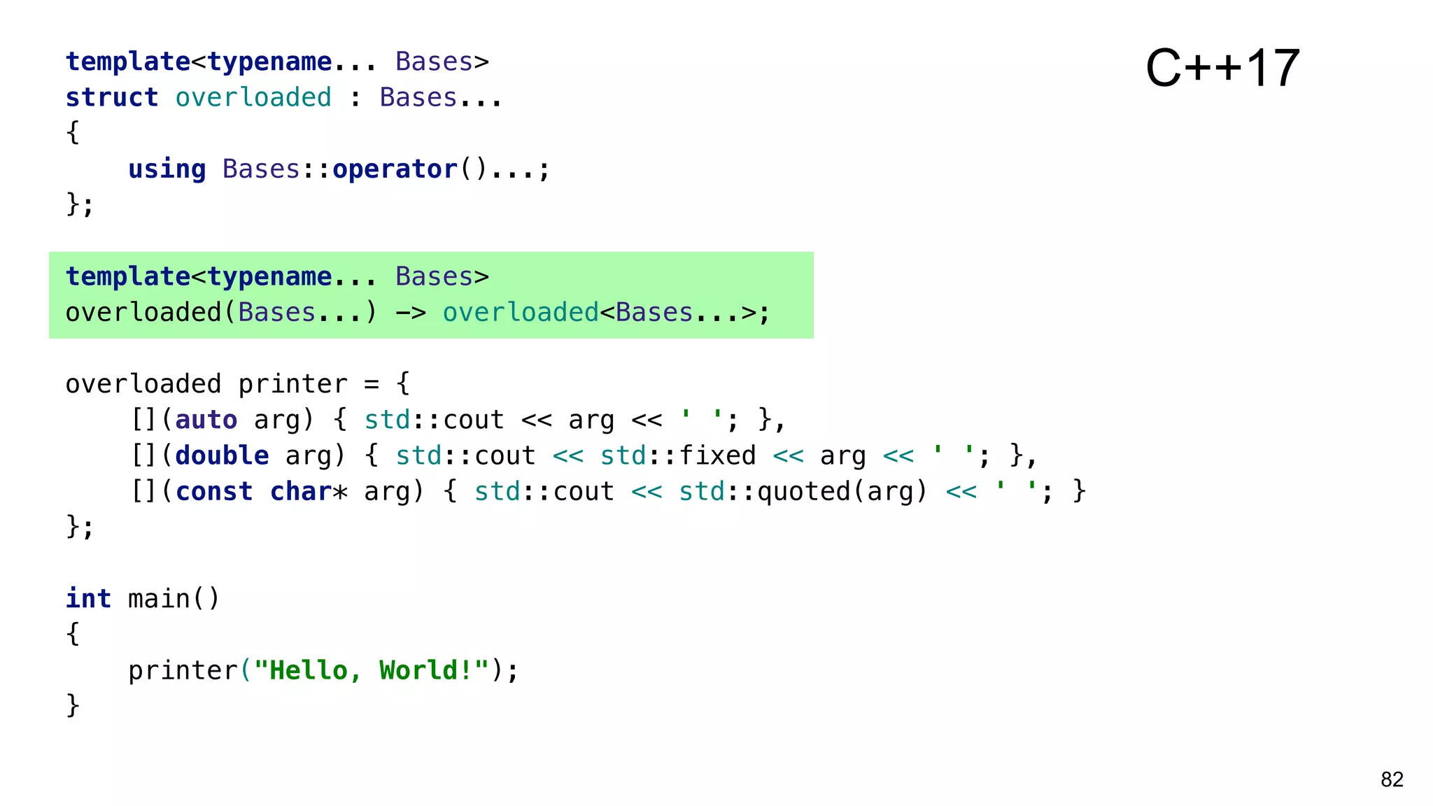 82
template<typename... Bases>
struct overloaded : Bases...
{
using Bases::operator()...;
};
template<typename... Bases>
overloaded(Bases...) -> overloaded<Bases...>;
overloaded printer = {
[](auto arg) { std::cout << arg << ' '; },
[](double arg) { std::cout << std::fixed << arg << ' '; },
[](const char* arg) { std::cout << std::quoted(arg) << ' '; }
};
int main()
{
printer("Hello, World!");
}
C++17
 