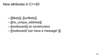 104
– [[likely]], [[unlikely]]
– [[no_unique_address]]
– [[nodiscard]] on constructors
– [[nodiscard(“can have a message”)]]
New attributes in C++20
 