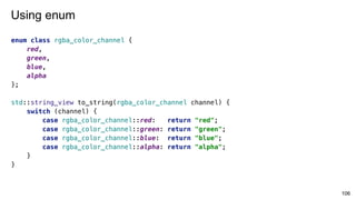 enum class rgba_color_channel {
red,
green,
blue,
alpha
};
std::string_view to_string(rgba_color_channel channel) {
switch (channel) {
case rgba_color_channel::red: return "red";
case rgba_color_channel::green: return "green";
case rgba_color_channel::blue: return "blue";
case rgba_color_channel::alpha: return "alpha";
}
}
106
Using enum
 