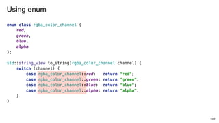 107
Using enum
enum class rgba_color_channel {
red,
green,
blue,
alpha
};
std::string_view to_string(rgba_color_channel channel) {
switch (channel) {
case rgba_color_channel::red: return "red";
case rgba_color_channel::green: return "green";
case rgba_color_channel::blue: return "blue";
case rgba_color_channel::alpha: return "alpha";
}
}
 