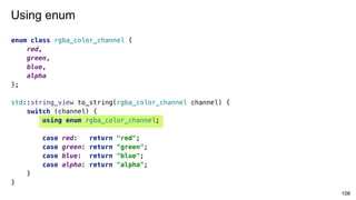 enum class rgba_color_channel {
red,
green,
blue,
alpha
};
std::string_view to_string(rgba_color_channel channel) {
switch (channel) {
using enum rgba_color_channel;
case red: return "red";
case green: return "green";
case blue: return "blue";
case alpha: return "alpha";
}
}
108
Using enum
 