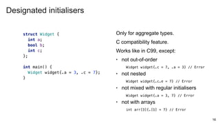 16
struct Widget {
int a;
bool b;
int c;
};
int main() {
Widget widget{.a = 3, .c = 7};
}
Only for aggregate types.
C compatibility feature.
Works like in C99, except:
• not out-of-order
Widget widget{.c = 7, .a = 3} // Error
• not nested
Widget widget{.c.e = 7} // Error
• not mixed with regular initialisers
Widget widget{.a = 3, 7} // Error
• not with arrays
int arr[3]{.[1] = 7} // Error
Designated initialisers
 